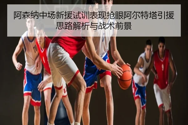 阿森纳中场新援试训表现抢眼阿尔特塔引援思路解析与战术前景 | LEJING.COM