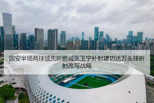 国安半场两球领先新鹏城张玉宁补射建功达万头球折射改写战局 | LEJING.COM