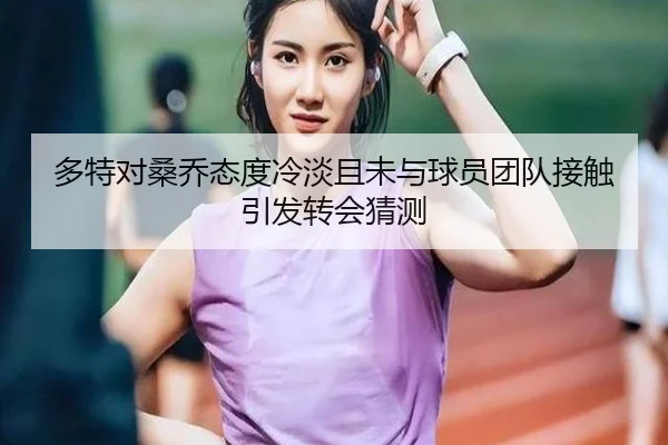 多特对桑乔态度冷淡且未与球员团队接触引发转会猜测 | LEJING.COM