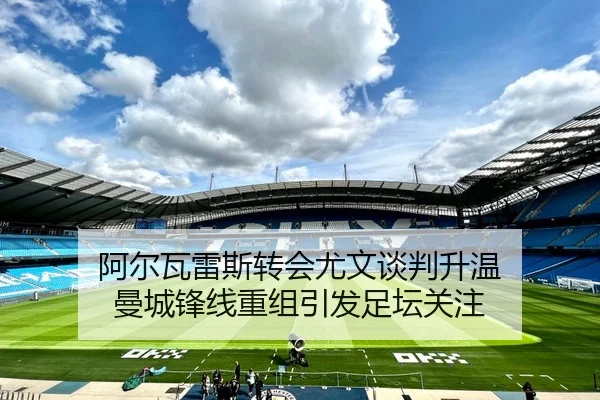 阿尔瓦雷斯转会尤文谈判升温 曼城锋线重组引发足坛关注 | LEJING.COM